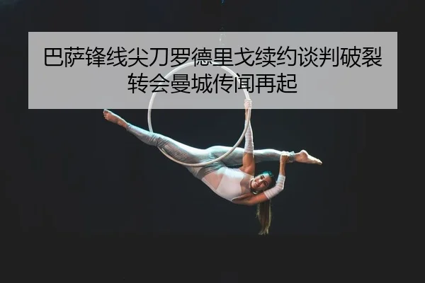 巴萨锋线尖刀罗德里戈续约谈判破裂 转会曼城传闻再起